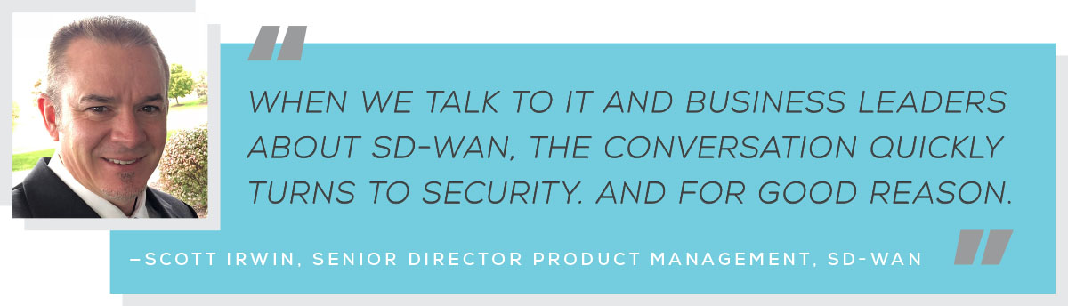 When we talk to IT and business leaders about SD-WAN, the conversation quickly truns to security. And for good reason. Scott Irwin, Serios Director Product Management, SD-WAN